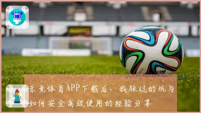 乐竞体育APP下载后，我踩过的坑与如何安全高效使用的经验分享