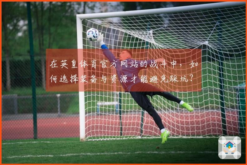 在英皇体育官方网站的战斗中，如何选择装备与资源才能避免踩坑？